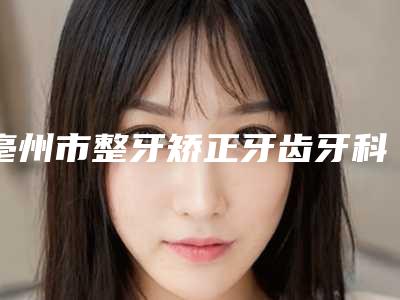 亳州市整牙矫正牙齿牙科医生排名top10强了解-郝玉璋医生领衔榜前三名