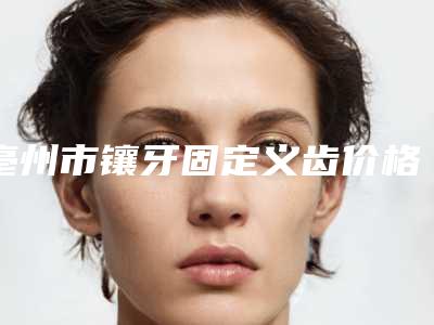亳州市镶牙固定义齿价格(价目)2025更新发布-亳州市镶牙固定义齿价格