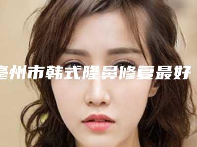 亳州市韩式隆鼻修复最好的整形医院-谯城缔莱美医疗美容门诊部便宜又好
