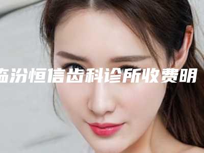 临汾恒信齿科诊所收费明细2025版完整展示