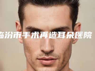 临汾市手术再造耳朵医院排名前十位最新发布(临汾市手术再造耳朵整形医院)