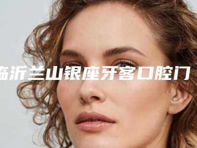 临沂兰山银座牙客口腔门诊部儿童牙齿开窗牵引多少钱-临沂兰山银座牙客口腔门诊部价目表2025新鲜出炉