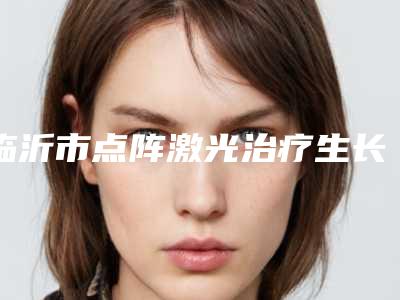 临沂市点阵激光治疗生长纹价格收费表2025版详细区间在此-近8个月均价为3406元