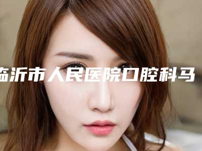 临沂市人民医院口腔科马彦博怎么样啊(临沂市人民医院口腔科马彦博怎么样)