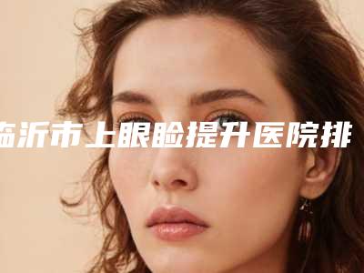 临沂市上眼睑提升医院排名榜top10强名气远扬(临沂美奥整形汇总口碑亲测分享)