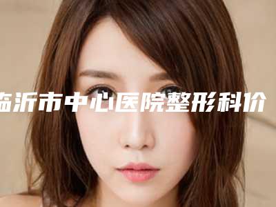 临沂市中心医院整形科价格收费表热门新版一览-擅长项目鼻中隔耳软骨隆鼻等