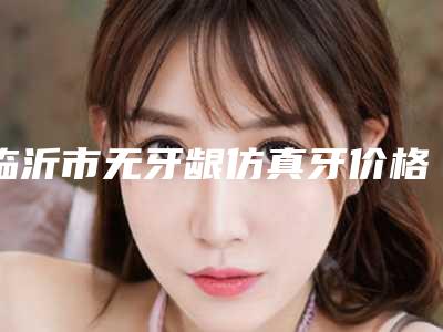 临沂市无牙龈仿真牙价格收费表靠谱来袭-临沂市无牙龈仿真牙价格