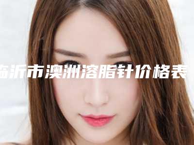 临沂市澳洲溶脂针价格表_收费标准更新-近8个月均价为5858元