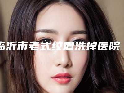 临沂市老式纹眉洗掉医院排行榜十强实名推荐(临沂市老式纹眉洗掉整形医院)