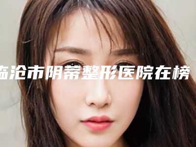 临沧市阴蒂整形医院在榜名单前10位一览(临沧焯悦医疗美容门诊部是你没看过的版本)