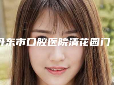 丹东市口腔医院清花园门诊部价格(收费标准)更新一览附单颗牙种植案例
