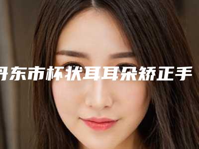 丹东市杯状耳耳朵矫正手术价位表超全项目2025新攻略(杯状耳耳朵矫正手术均价为:6931元)