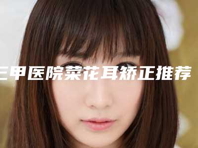 三甲医院菜花耳矫正推荐:菜花耳矫正医院前30佳哪个权威