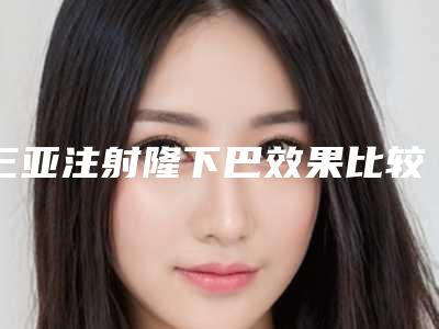 三亚注射隆下巴效果比较好(注射玻尿酸隆下巴有危险吗)
