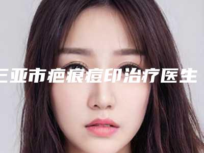 三亚市疤痕痘印治疗医生上榜名单十强汇集盘点-陈俊良医生在列