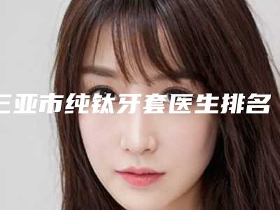 三亚市纯钛牙套医生排名榜十强优势占尽-三亚市纯钛牙套口腔医生
