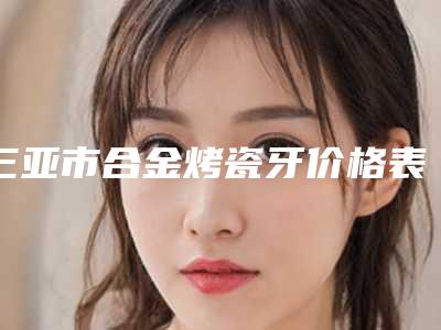 三亚市合金烤瓷牙价格表2025更新,来围观-三亚市合金烤瓷牙价格