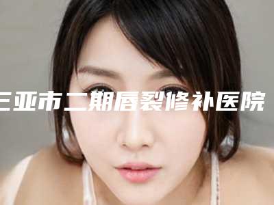 三亚市二期唇裂修补医院公立靠谱名单出炉速报(三亚市二期唇裂修补整形医院)
