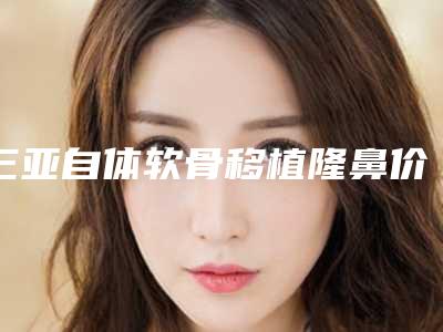 三亚自体软骨移植隆鼻价格表2025版特惠来袭,2025年自体软骨移植隆鼻价格为3515元-55853元