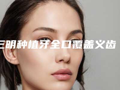 三明种植牙全口覆盖义齿哪种更安全