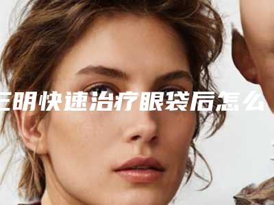 三明快速治疗眼袋后怎么休养