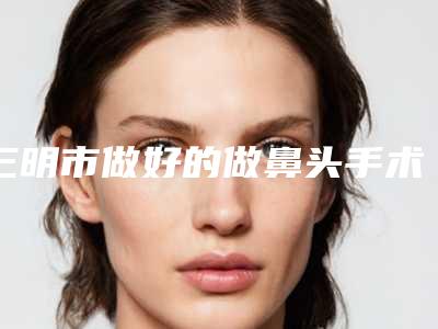 三明市做好的做鼻头手术医生(张群英医生口碑出色)