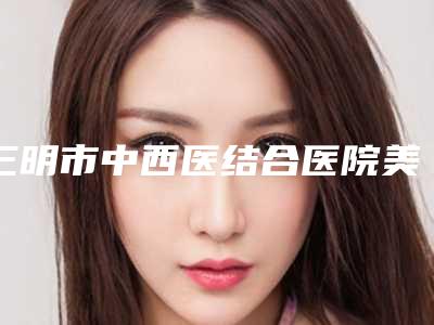 三明市中西医结合医院美容整形科,三明市梅列区欧菲医疗美容外科门诊部实力差距不大