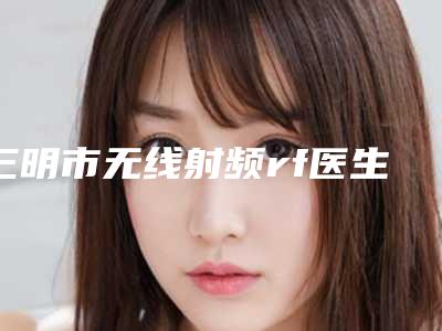 三明市无线射频rf医生在榜清单top10强医美单-王明辉医生更有名气