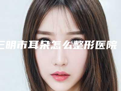 三明市耳朵怎么整形医院排行十强来挑选-名次靠前三明市整形医院