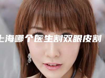 上海哪个医生割双眼皮割的好？张英、邢书亮、丁志等审美在线