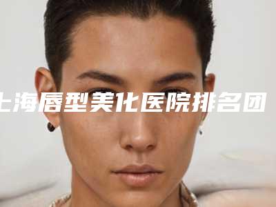 上海唇型美化医院排名团圆!上海闵行中医医院等哪些正规靠谱