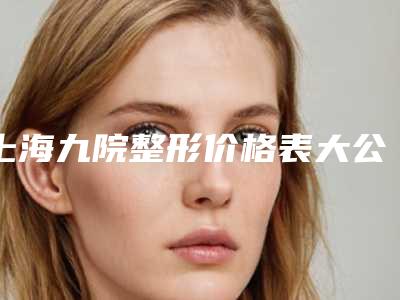 上海九院整形价格表大公开！医生信息、项目价格、案例分享都在这