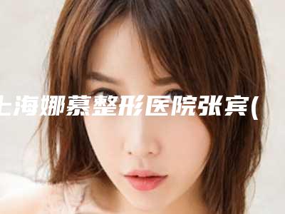 上海娜慕整形医院张宾(整形医生介绍及手术例子分享)