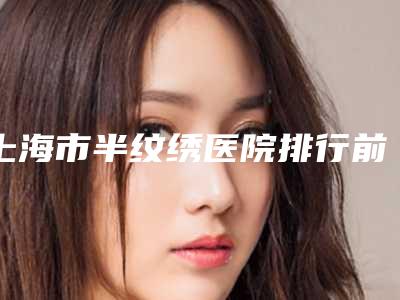 上海市半纹绣医院排行前十名名单整理好了-上海韩志强医疗美容外科人气口碑实力汇总