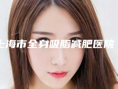 上海市全身吸脂减肥医院排名榜教你如何选择靠谱的专家-上海市全身吸脂减肥整形医院