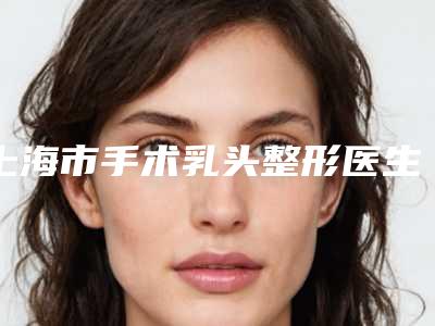 上海市手术乳头整形医生排行夏日巨献-赵联阁整形医生实力靠谱口碑佳