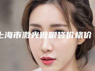 上海市激光做眼袋价格价位表项目更新-上海市激光做眼袋手术费用是什么样呢