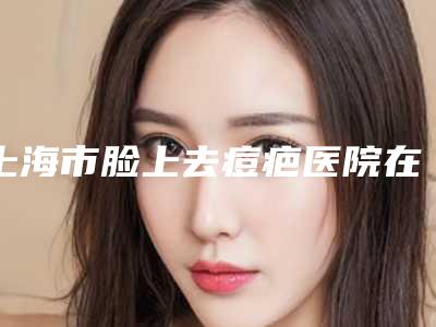 上海市脸上去痘疤医院在榜清单TOP10强势入围-上海市脸上去痘疤整形医院
