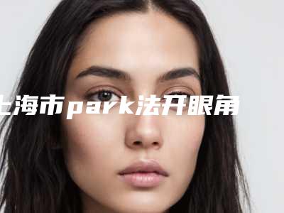 上海市park法开眼角医院在榜清单前十佳实力清单揭晓(上海慕正(原上海清杨)医疗美容外科诊所医美公立私立汇总)