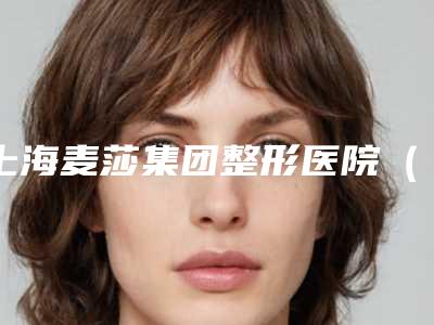 上海麦莎集团整形医院(专业整形美容服务介绍)(上海麦莎投资有限公司)