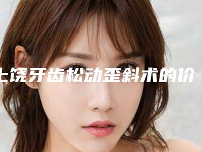 上饶牙齿松动歪斜术的价格是多少与什么有关