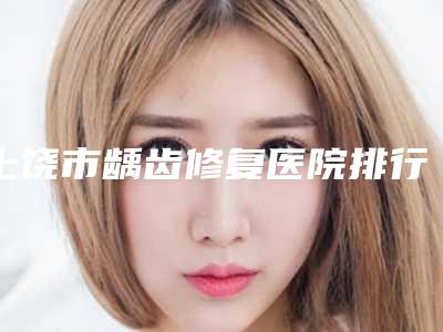 上饶市龋齿修复医院排行top10名单权威上线(上饶市龋齿修复口腔医院公立名列前三)