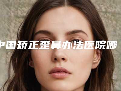 中国矫正歪鼻办法医院哪家强:矫正歪鼻办法医院前50佳实力深扒