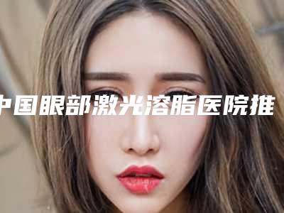 中国眼部激光溶脂医院推荐:眼部激光溶脂医院前50名更新啦