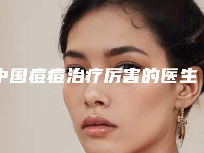 中国痘痘治疗厉害的医生:痘痘治疗医生前50哪个技术比较好