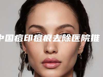 中国痘印痘痕去除医院推荐:痘印痘痕去除医院top501v1点评