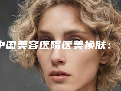 中国美容医院医美换肤:医美换肤医院强榜前50都是哪几家