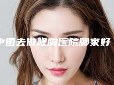 中国去做隆胸医院哪家好:去做隆胸医院top50强选择攻略