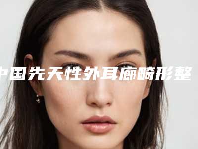 中国先天性外耳廊畸形整形医院推荐:先天性外耳廊畸形医院前50名公立医美占比稍多