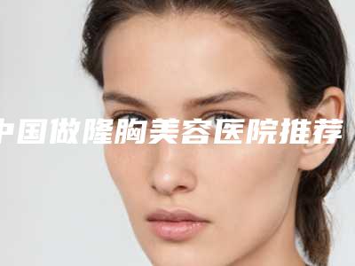中国做隆胸美容医院推荐：做隆胸美容医院前50综合更新